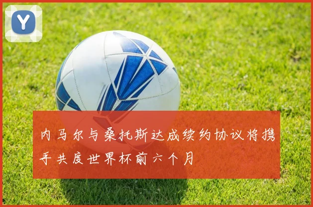 内马尔与桑托斯达成续约协议将携手共度世界杯前六个月