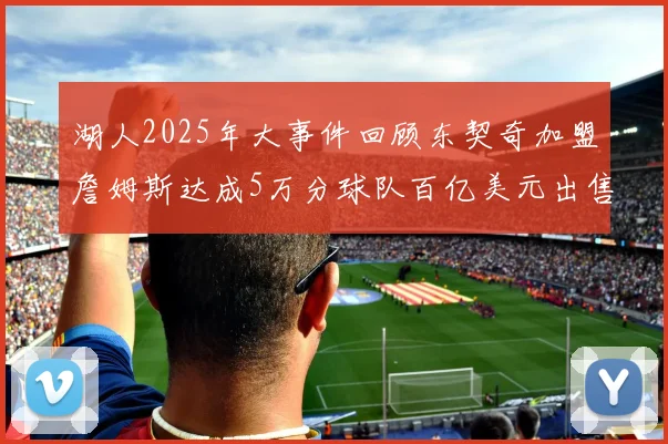 湖人2025年大事件回顾东契奇加盟詹姆斯达成5万分球队百亿美元出售
