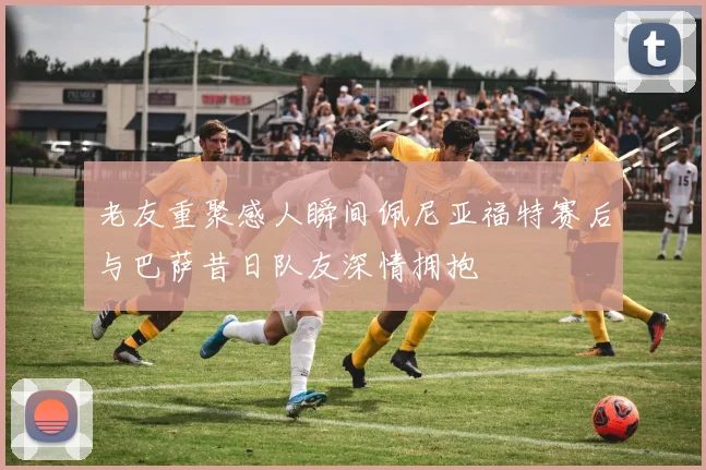 老友重聚感人瞬间佩尼亚福特赛后与巴萨昔日队友深情拥抱