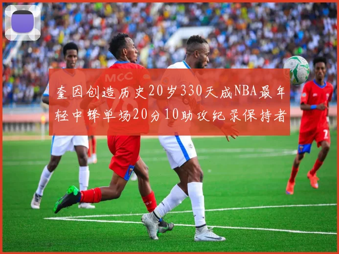 奎因创造历史20岁330天成NBA最年轻中锋单场20分10助攻纪录保持者