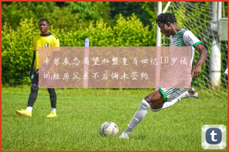 卡尔表态渴望加盟皇马回忆10岁试训经历父亲不后悔未签约