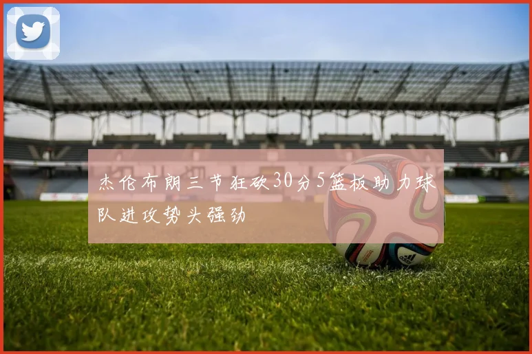 杰伦布朗三节狂砍30分5篮板助力球队进攻势头强劲