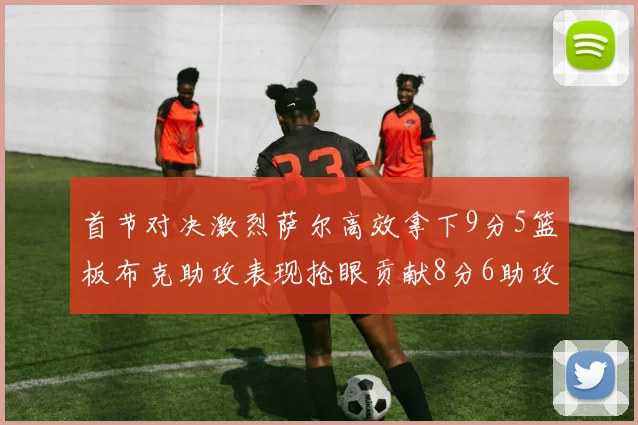 首节对决激烈萨尔高效拿下9分5篮板布克助攻表现抢眼贡献8分6助攻