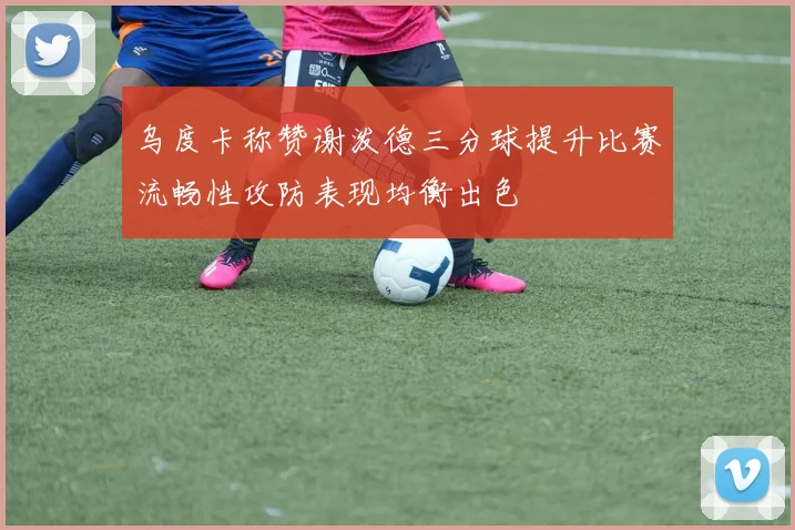 乌度卡称赞谢泼德三分球提升比赛流畅性攻防表现均衡出色