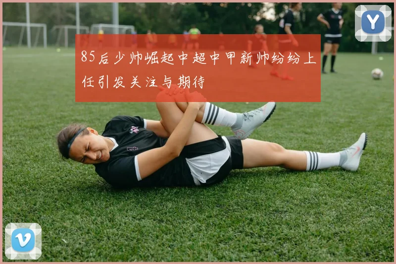 85后少帅崛起中超中甲新帅纷纷上任引发关注与期待