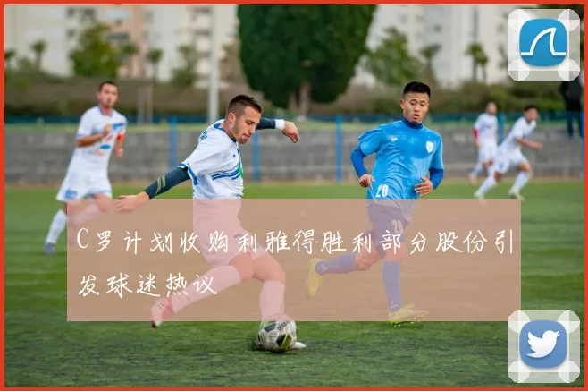 C罗计划收购利雅得胜利部分股份引发球迷热议