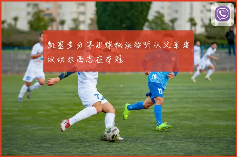 凯塞多分享进球秘诀称听从父亲建议切尔西志在夺冠