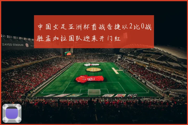 中国女足亚洲杯首战告捷以2比0战胜孟加拉国队迎来开门红