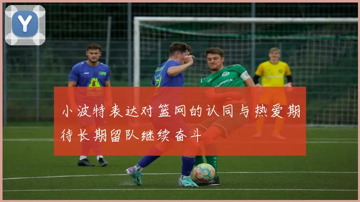 小波特表达对篮网的认同与热爱期待长期留队继续奋斗