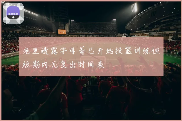 老里透露字母哥已开始投篮训练但短期内无复出时间表