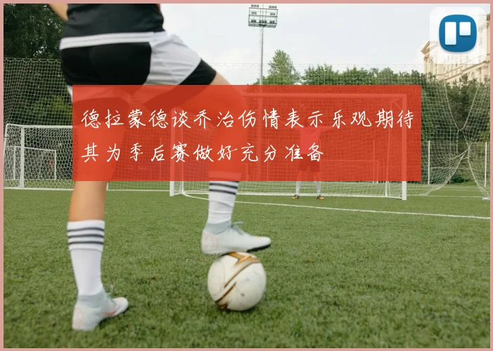德拉蒙德谈乔治伤情表示乐观期待其为季后赛做好充分准备