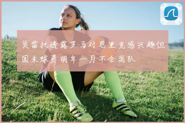 莫雷托透露罗马对恩里克感兴趣但国米球员明年一月不会离队