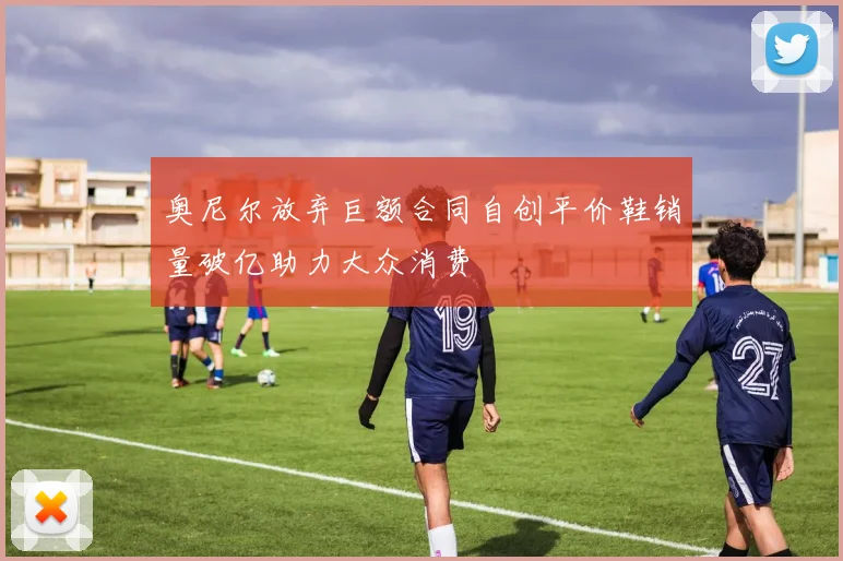 奥尼尔放弃巨额合同自创平价鞋销量破亿助力大众消费