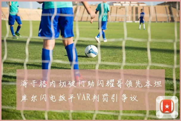 海于格内切破门助闪耀哥领先本坦库尔闪电扳平VAR判罚引争议