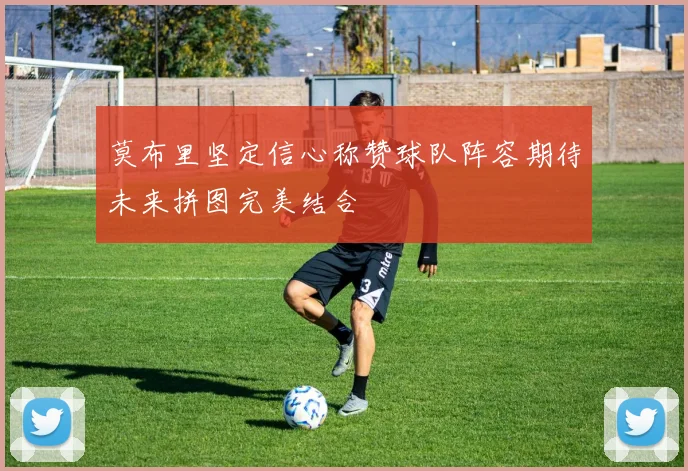 莫布里坚定信心称赞球队阵容期待未来拼图完美结合