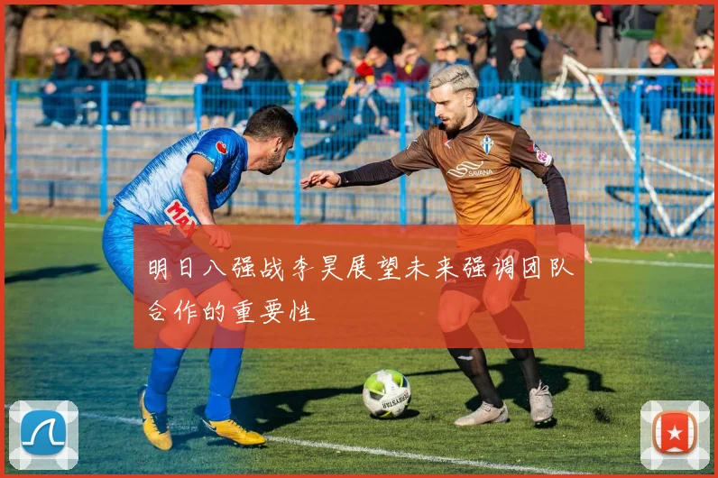 明日八强战李昊展望未来强调团队合作的重要性