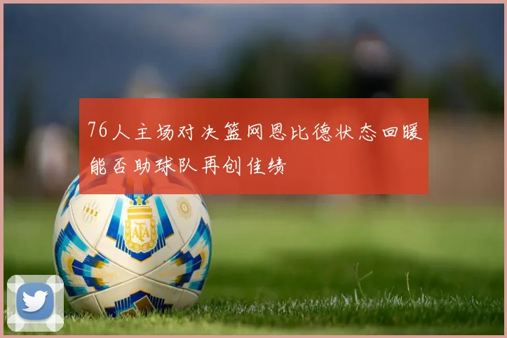 76人主场对决篮网恩比德状态回暖能否助球队再创佳绩