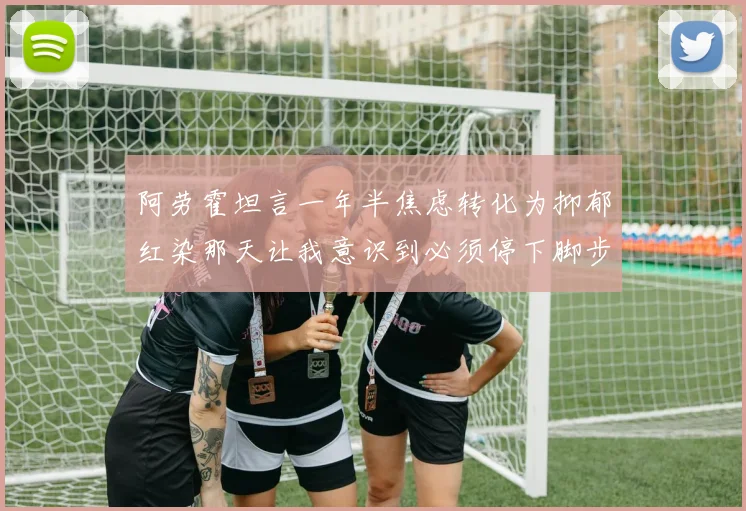 阿劳霍坦言一年半焦虑转化为抑郁红染那天让我意识到必须停下脚步