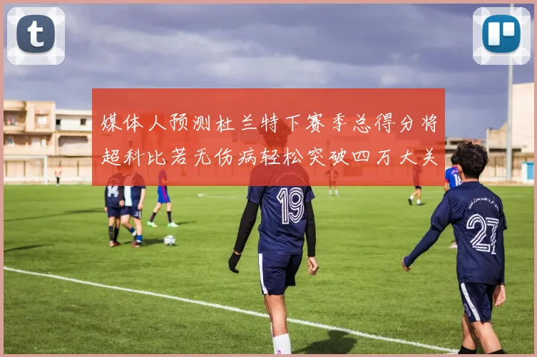 媒体人预测杜兰特下赛季总得分将超科比若无伤病轻松突破四万大关