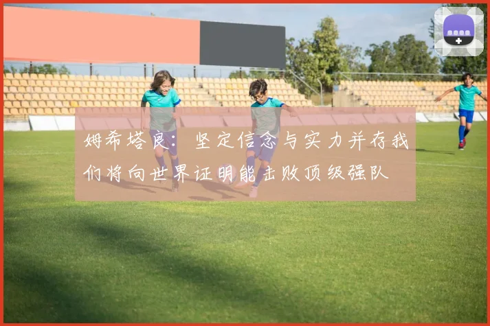 姆希塔良：坚定信念与实力并存我们将向世界证明能击败顶级强队