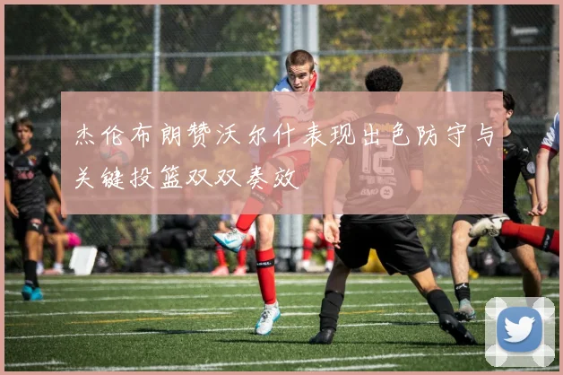 杰伦布朗赞沃尔什表现出色防守与关键投篮双双奏效