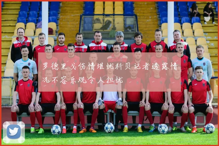 罗德里戈伤情堪忧科贝记者透露情况不容乐观令人担忧