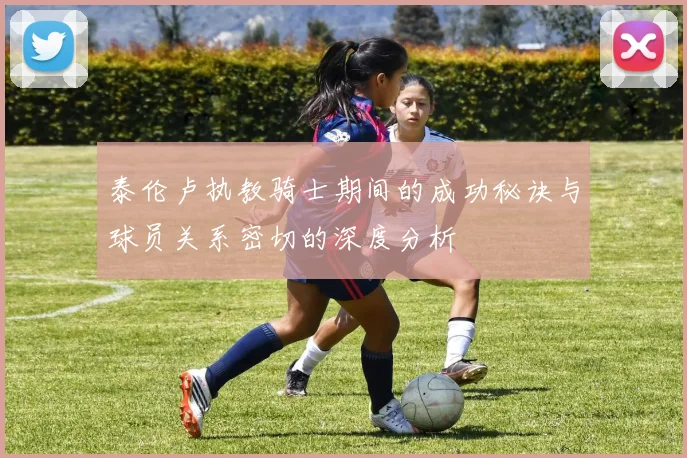 泰伦卢执教骑士期间的成功秘诀与球员关系密切的深度分析