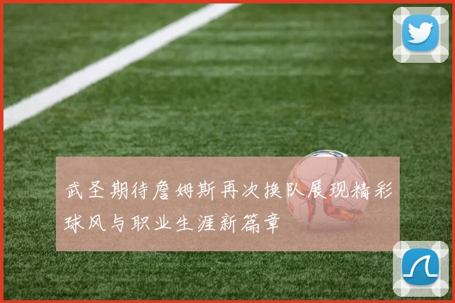 武圣期待詹姆斯再次换队展现精彩球风与职业生涯新篇章