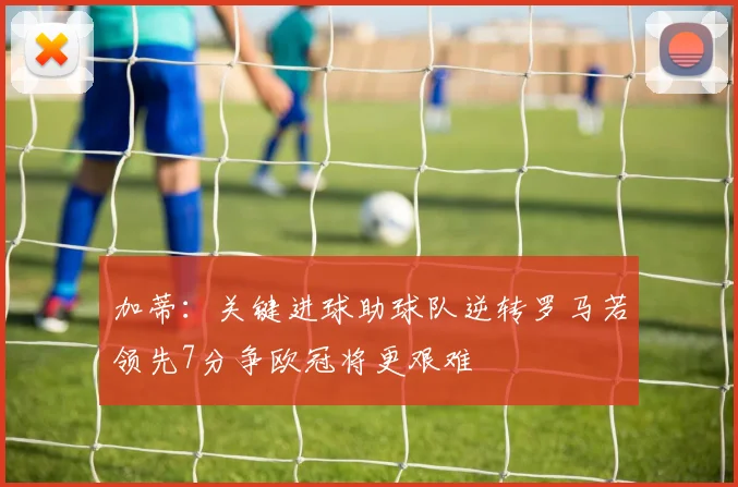 加蒂：关键进球助球队逆转罗马若领先7分争欧冠将更艰难